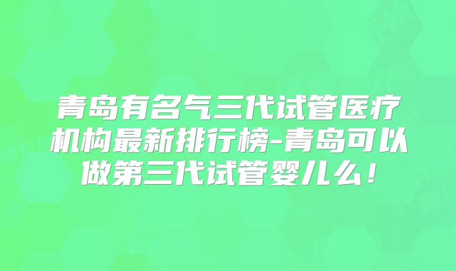 青岛有名气三代试管医疗机构最新排行榜-青岛可以做第三代试管婴儿么!