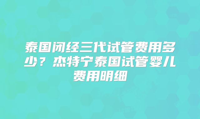 泰国闭经三代试管费用多少？杰特宁泰国试管婴儿费用明细