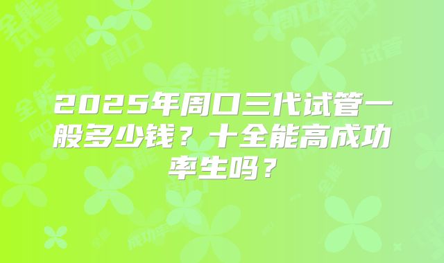 2025年周口三代试管一般多少钱？十全能高成功率生吗？