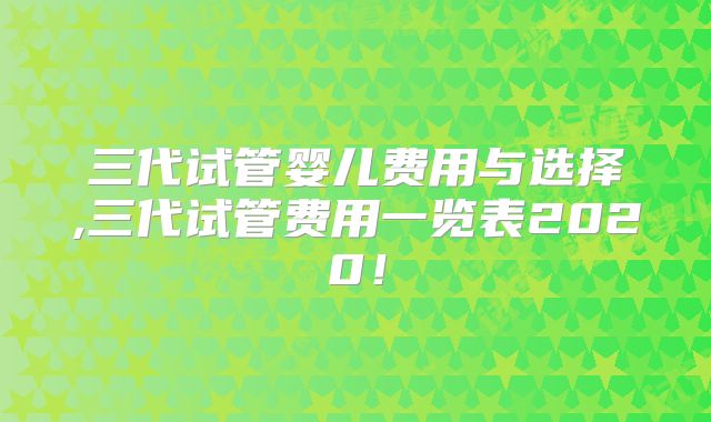 三代试管婴儿费用与选择,三代试管费用一览表2020！