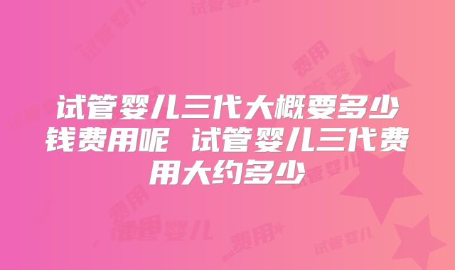 试管婴儿三代大概要多少钱费用呢 试管婴儿三代费用大约多少