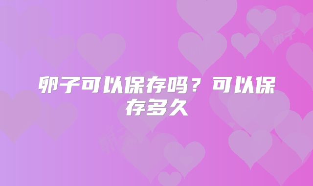 卵子可以保存吗？可以保存多久
