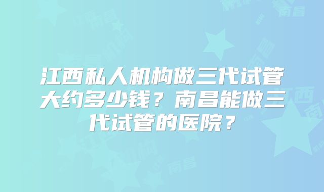 江西私人机构做三代试管大约多少钱？南昌能做三代试管的医院？