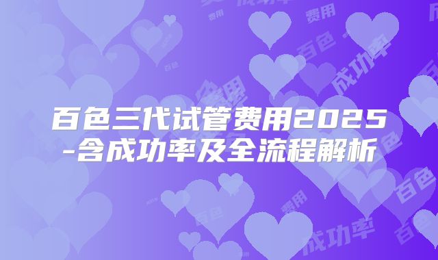 百色三代试管费用2025-含成功率及全流程解析
