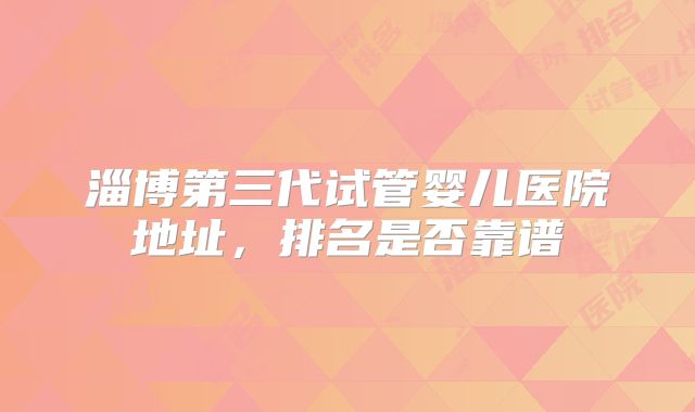 淄博第三代试管婴儿医院地址，排名是否靠谱