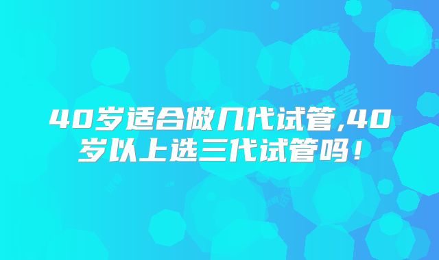 40岁适合做几代试管,40岁以上选三代试管吗！