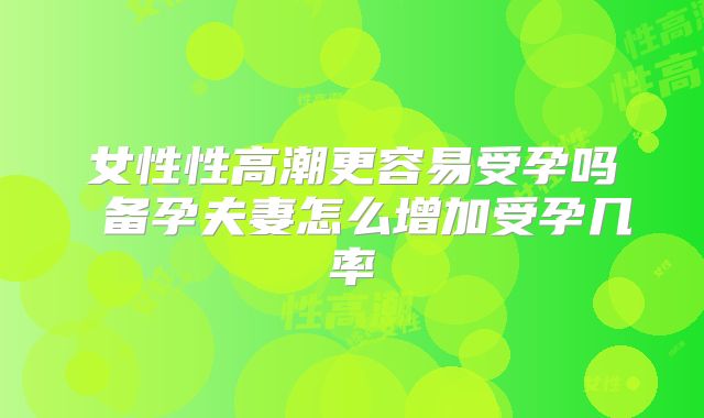 女性性高潮更容易受孕吗 备孕夫妻怎么增加受孕几率