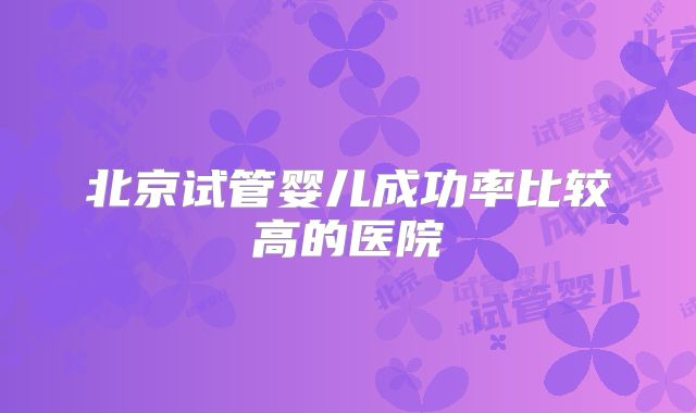 北京试管婴儿成功率比较高的医院
