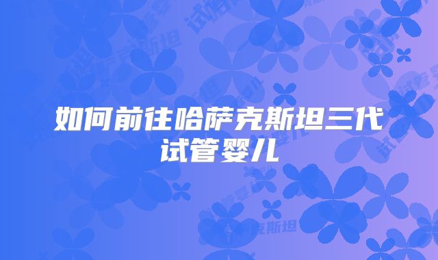 如何前往哈萨克斯坦三代试管婴儿