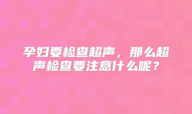 孕妇要检查超声，那么超声检查要注意什么呢？