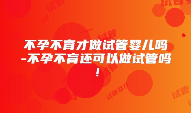 不孕不育才做试管婴儿吗-不孕不育还可以做试管吗！