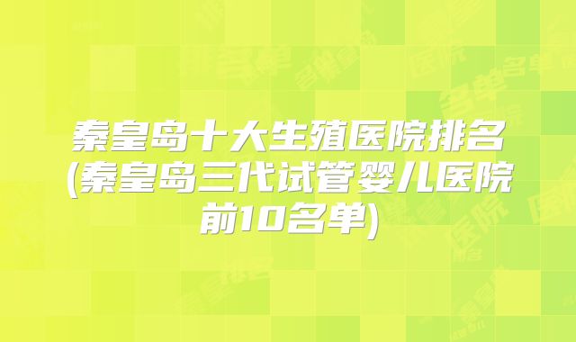 秦皇岛十大生殖医院排名(秦皇岛三代试管婴儿医院前10名单)