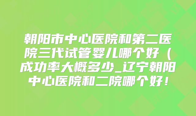 朝阳市中心医院和第二医院三代试管婴儿哪个好（成功率大概多少_辽宁朝阳中心医院和二院哪个好！