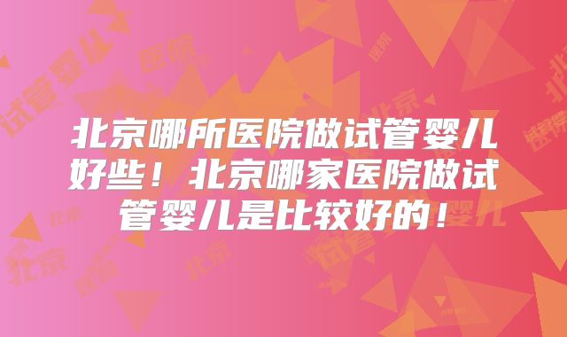 北京哪所医院做试管婴儿好些!北京哪家医院做试管婴儿是比较好的!