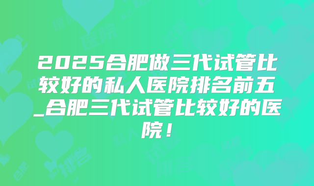2025合肥做三代试管比较好的私人医院排名前五_合肥三代试管比较好的医院！