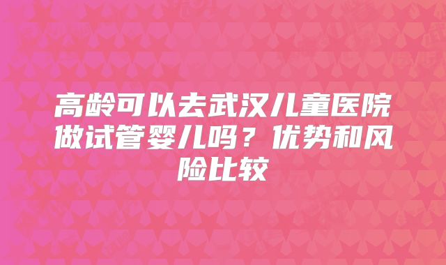 高龄可以去武汉儿童医院做试管婴儿吗?优势和风险比较