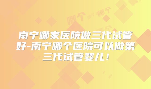 南宁哪家医院做三代试管好-南宁哪个医院可以做第三代试管婴儿！