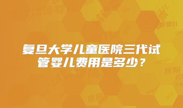 复旦大学儿童医院三代试管婴儿费用是多少？