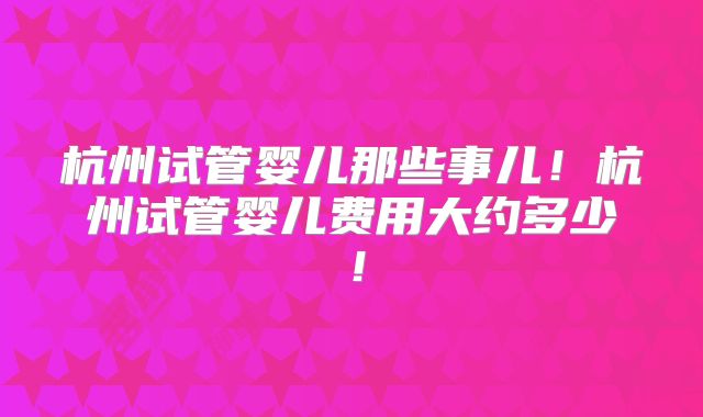 杭州试管婴儿那些事儿！杭州试管婴儿费用大约多少！