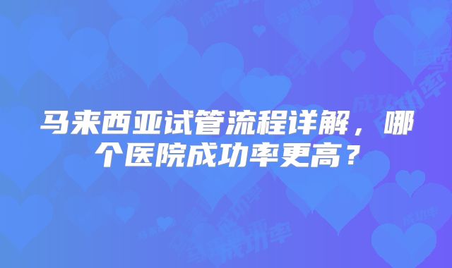 马来西亚试管流程详解,哪个医院成功率更高?