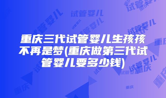 重庆三代试管婴儿生孩孩不再是梦(重庆做第三代试管婴儿要多少钱)