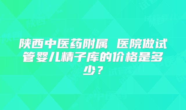 陕西中医药附属 医院做试管婴儿精子库的价格是多少？