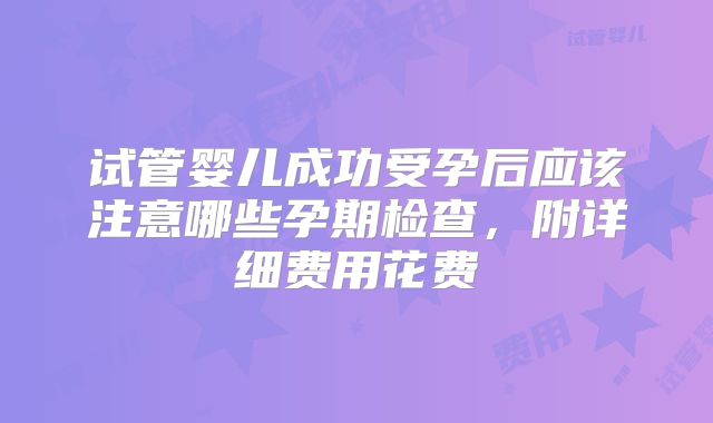 试管婴儿成功受孕后应该注意哪些孕期检查，附详细费用花费