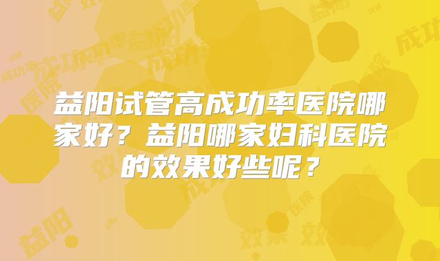 益阳试管高成功率医院哪家好？益阳哪家妇科医院的效果好些呢？