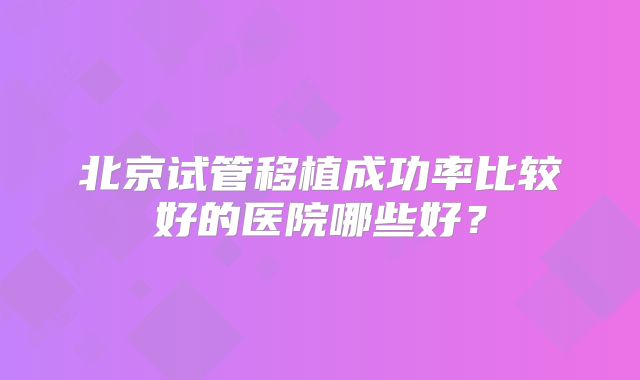 北京试管移植成功率比较好的医院哪些好?