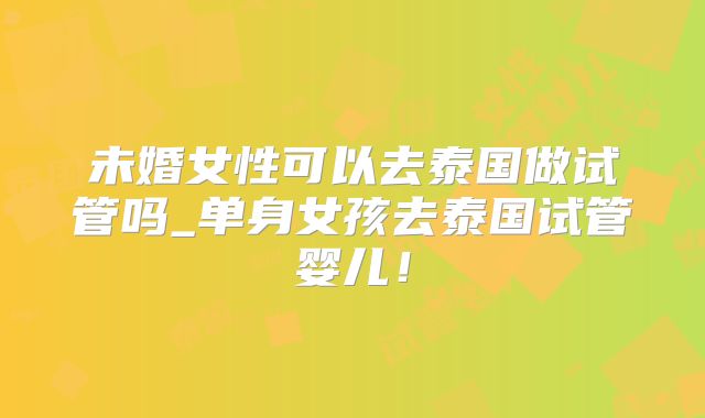 未婚女性可以去泰国做试管吗_单身女孩去泰国试管婴儿！