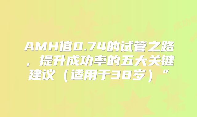 AMH值0.74的试管之路，提升成功率的五大关键建议（适用于38岁）”