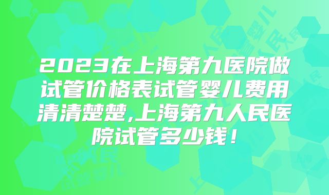 2023在上海第九医院做试管价格表试管婴儿费用清清楚楚,上海第九人民医院试管多少钱!