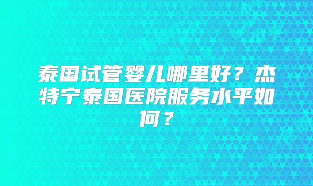 泰国试管婴儿哪里好？杰特宁泰国医院服务水平如何？