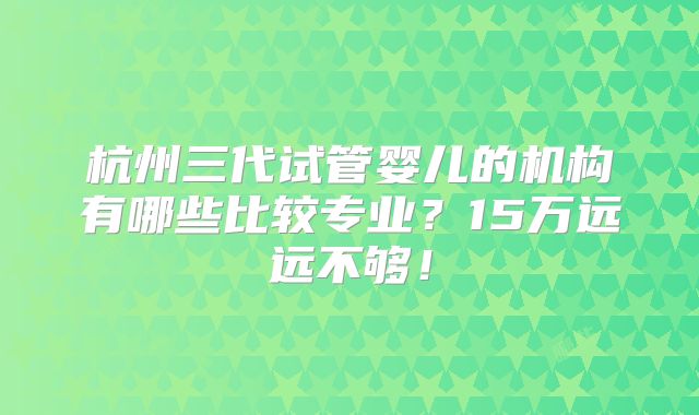 杭州三代试管婴儿的机构有哪些比较专业？15万远远不够！