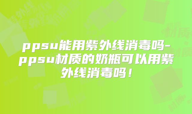 ppsu能用紫外线消毒吗-ppsu材质的奶瓶可以用紫外线消毒吗!