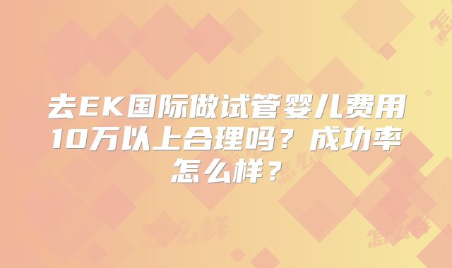 去EK国际做试管婴儿费用10万以上合理吗?成功率怎么样?