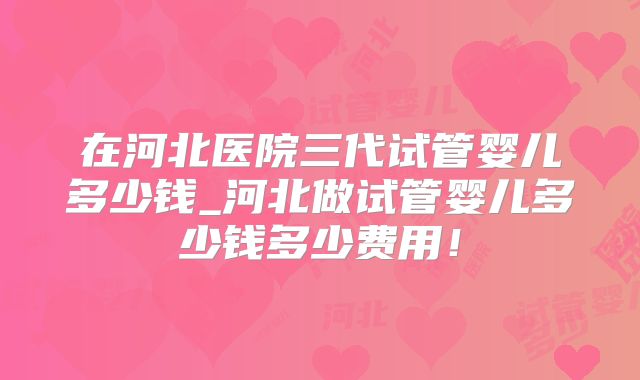 在河北医院三代试管婴儿多少钱_河北做试管婴儿多少钱多少费用!