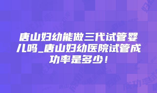 唐山妇幼能做三代试管婴儿吗_唐山妇幼医院试管成功率是多少!