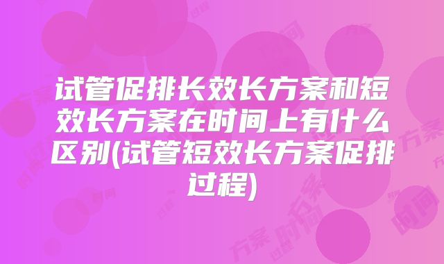 试管促排长效长方案和短效长方案在时间上有什么区别(试管短效长方案促排过程)