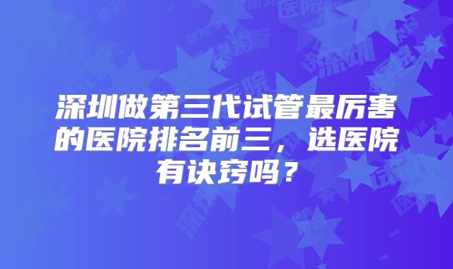 深圳做第三代试管最厉害的医院排名前三，选医院有诀窍吗？
