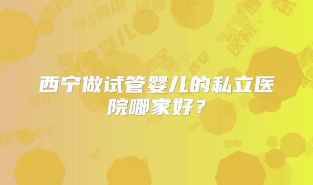 西宁做试管婴儿的私立医院哪家好?