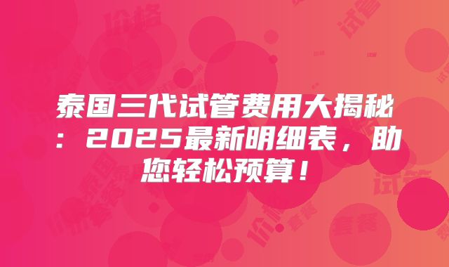 泰国三代试管费用大揭秘：2025最新明细表，助您轻松预算！