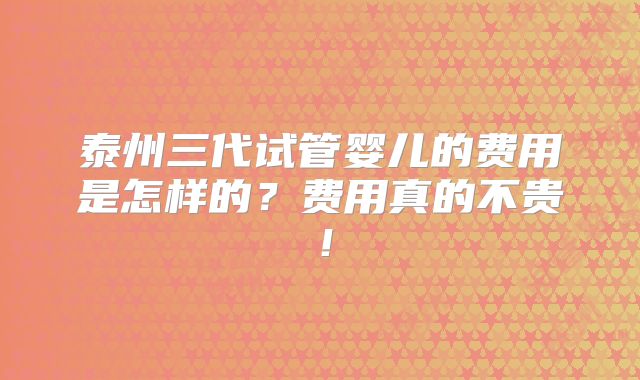 泰州三代试管婴儿的费用是怎样的？费用真的不贵！