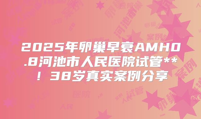 2025年卵巢早衰AMH0.8河池市人民医院试管**！38岁真实案例分享