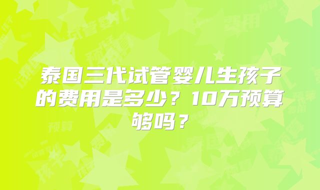 泰国三代试管婴儿生孩子的费用是多少？10万预算够吗？