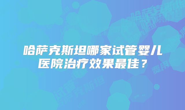 哈萨克斯坦哪家试管婴儿医院治疗效果最佳？