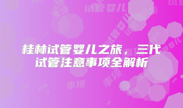 桂林试管婴儿之旅，三代试管注意事项全解析
