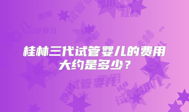 桂林三代试管婴儿的费用大约是多少？