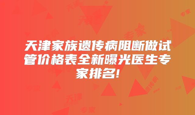 天津家族遗传病阻断做试管价格表全新曝光医生专家排名!