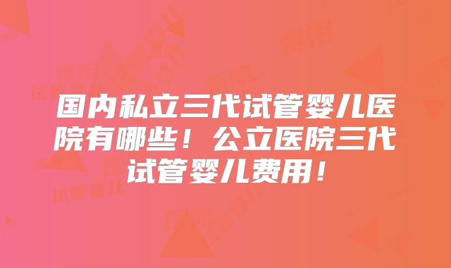 国内私立三代试管婴儿医院有哪些！公立医院三代试管婴儿费用！